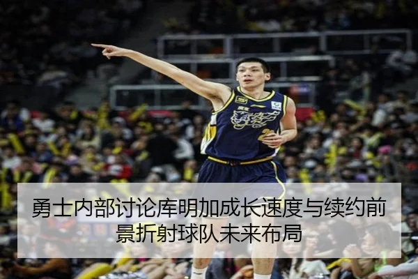 勇士内部讨论库明加成长速度与续约前景折射球队未来布局
