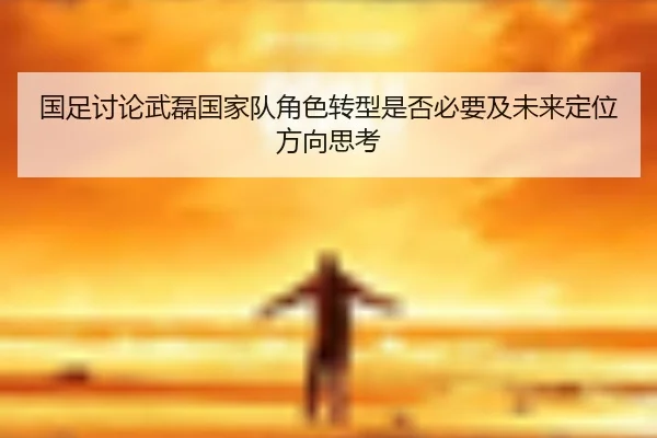 国足讨论武磊国家队角色转型是否必要及未来定位方向思考